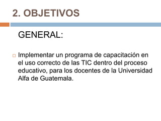 2. OBJETIVOS
GENERAL:
 Implementar un programa de capacitación en
el uso correcto de las TIC dentro del proceso
educativo, para los docentes de la Universidad
Alfa de Guatemala.
 