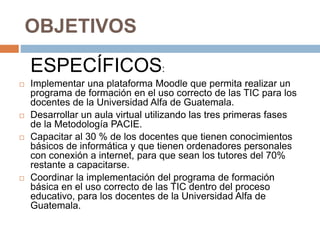 OBJETIVOS
ESPECÍFICOS:
 Implementar una plataforma Moodle que permita realizar un
programa de formación en el uso correcto de las TIC para los
docentes de la Universidad Alfa de Guatemala.
 Desarrollar un aula virtual utilizando las tres primeras fases
de la Metodología PACIE.
 Capacitar al 30 % de los docentes que tienen conocimientos
básicos de informática y que tienen ordenadores personales
con conexión a internet, para que sean los tutores del 70%
restante a capacitarse.
 Coordinar la implementación del programa de formación
básica en el uso correcto de las TIC dentro del proceso
educativo, para los docentes de la Universidad Alfa de
Guatemala.
 