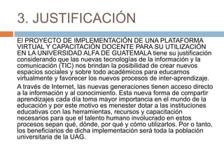 3. JUSTIFICACIÓN
El PROYECTO DE IMPLEMENTACIÓN DE UNA PLATAFORMA
VIRTUAL Y CAPACITACIÓN DOCENTE PARA SU UTILIZACIÓN
EN LA UNIVERSIDAD ALFA DE GUATEMALA tiene su justificación
considerando que las nuevas tecnologías de la información y la
comunicación (TIC) nos brindan la posibilidad de crear nuevos
espacios sociales y sobre todo académicos para educarnos
virtualmente y favorecer los nuevos procesos de inter-aprendizaje.
A través de Internet, las nuevas generaciones tienen acceso directo
a la información y al conocimiento. Esta nueva forma de compartir
aprendizajes cada día toma mayor importancia en el mundo de la
educación y por este motivo es menester dotar a las instituciones
educativas con las herramientas, recursos y capacitación
necesarios para que el talento humano involucrado en estos
procesos sepan qué, dónde, por qué y cómo utilizarlos. Por o tanto,
los beneficiarios de dicha implementación será toda la población
universitaria de la UAG.
 
