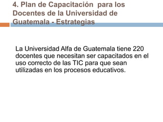 4. Plan de Capacitación para los
Docentes de la Universidad de
Guatemala - Estrategias
La Universidad Alfa de Guatemala tiene 220
docentes que necesitan ser capacitados en el
uso correcto de las TIC para que sean
utilizadas en los procesos educativos.
 