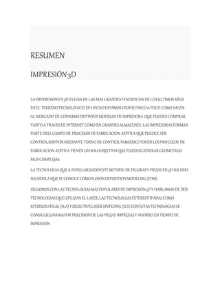RESUMEN
IMPRESIÓN3D
LAIMPRRESIONEN 3D ESUNADE LAS MAS GRANDESTENDENCIAS DE LOSULTIMOSAÑOS
EN EL TERRENOTECNOLOGICO.DEHECHOESTAMOSVIENDO POCO APOCO COMO SALEN
AL MERCADO DE CONSUMODISTINTOSMODELOSDE IMPRESORA QUE PUEDESCOMPRAR
TANTO ATRAVESDE INTERNETCOMO EN GRANDESALMACENES. LAS IMPRESORASFORMAN
PARTE DEELCAMPO DE PROCESOSDE FABRICACION ADITIVAQUEPUEDCE SER
CONTROLADOPOR MEDIANTE TORNODE CONTROLNUMERICOTOODSLOSPROCESOS DE
FABRICACION ADITIVATIENEN UNSOLO OBJETIVOQUE PUEDENGENERARGEOMETRIAS
MUYCOMPLEJAS.
LATECNOLOGIAQUEA POPULARIZADOESTEMETODO DE FIGURASY PIEZAS EN 3D HASIDO
HASIDOLAQUESE CONOCE COMO FUSIONDEPOSITIONMODELING(FDM).
SEGUIMOSCONLAS TECNOLOGIASMASPOPULARESDE IMPRESIÓN3DY HABLAMOS DE DOS
TECNOLOGIASQUEUTILIZANEL LASER,LAS TECNOLOGIASESTEREOTIPADASCOMO
ESTEREOLITICAS(SLA)YSELECTIVELASERSINTESING(SLS)CONESTASTECNOLOGIASSE
CONSIGUEUNAMAYOR PRECISIONDE LASPIEZAS IMPRESASY AHORRO EN TIEMPODE
IMPRESION
 
