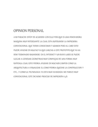 OPINION PERSONAL
A MI PARACER ESTOY DE ACUERDO CON ELLO POR QUE ES UNA INNOVADORA
MAQUINA MUY INTERESANTE LA CUAL ESTA SUPERANDO LA IMPRESORA
CONVENCIONAL QUE TODOS CONOCEMOS Y USAMOS PERO AL CABO ESTO
PUEDE AYUDAR EN MUCHO YA QUE GARCIAS A ESTE PROTOTIPOQUE YA HA
SIDO TERMINADO BASANDOSE EN EL INTERNET Y UN RAYO LASER SE PUEDE
LLEGAR A GENERAR GEOMETRIAS MUY COMPLEJAS DE UNA FORMA MUY
RAPIDALA CUAL ESTO PODRIA AYUDAR EN MUCHOS CAMPOS COMO LA
ARQUITECTURA A VISUALIZAR EL COMO PODRIA QUEDAR LA CONSTRUCCION Y
ETC… Y COMO LA TECNOLOGIA YA ESTA MUY AVANZADA ME PARECE MUY
CONVENCIONAL ESTE DICHOSO PROCESO DE IMPRESIÓN A 3D.
 