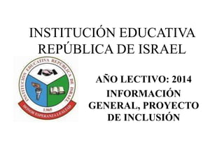 INSTITUCIÓN EDUCATIVA 
REPÚBLICA DE ISRAEL 
AÑO LECTIVO: 2014 
INFORMACIÓN 
GENERAL, PROYECTO 
DE INCLUSIÓN 
 