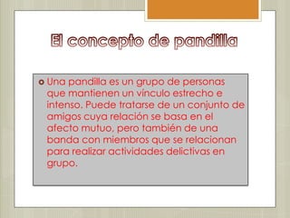  Una pandilla es un grupo de personas
 que mantienen un vínculo estrecho e
 intenso. Puede tratarse de un conjunto de
 amigos cuya relación se basa en el
 afecto mutuo, pero también de una
 banda con miembros que se relacionan
 para realizar actividades delictivas en
 grupo.
 