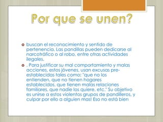    buscan el reconocimiento y sentido de
    pertenencia. Las pandillas pueden dedicarse al
    narcotráfico o al robo, entre otras actividades
    ilegales.
   . Para justificar su mal comportamiento y malas
    acciones, estos jóvenes, usan excusas pre-
    establecidas tales como: "que no los
    entienden, que no tienen hogares
    establecidos, que tienen malas relaciones
    familiares, que nadie los quiere, etc." Su objetivo
    es unirse a estos violentos grupos de pandilleros, y
    culpar por ello a alguien mas! Eso no está bien
 