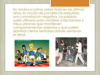 En América Latina, sobre todo en los últimos
años, la noción de pandilla ha adquirido
una connotación negativa. La palabra
suele utilizarse para nombrar a las bandas y
tribus urbanas que mantienen
comportamientos violentos y que suelen
dominar ciertos territorios donde siembran
el terror.
 
