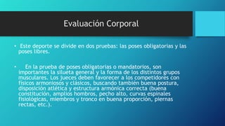 Evaluación Corporal
• Este deporte se divide en dos pruebas: las poses obligatorias y las
poses libres.
• En la prueba de poses obligatorias o mandatorios, son
importantes la silueta general y la forma de los distintos grupos
musculares. Los jueces deben favorecer a los competidores con
físicos armoniosos y clásicos, buscando también buena postura,
disposición atlética y estructura armónica correcta (buena
constitución, amplios hombros, pecho alto, curvas espinales
fisiológicas, miembros y tronco en buena proporción, piernas
rectas, etc.).
 