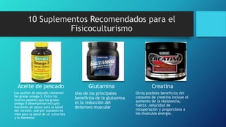 Aceite de pescado
Los aceites de pescado contienen
las grasas omega-3. Entre los
muchos papeles que las grasas
omega-3 desempeñan incluyen
funciones de apoyo para la salud
del corazón, que por supuesto es
vital para la salud de un culturista
y su bienestar
Glutamina
Uno de los principales
beneficios de la glutamina
es la reducción del
deterioro muscular
Creatina
Otros posibles beneficios del
consumo de creatina incluye el
aumento de la resistencia,
fuerza ,velocidad de
recuperación y proporciona a
los músculos energía.
10 Suplementos Recomendados para el
Fisicoculturismo
 