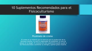 10 Suplementos Recomendados para el
Fisicoculturismo
Picolinato de cromo
El cromo es un mineral que es esencial para la producción de la
hormona insulina, la cual es responsable de estabilizar el nivel de
azúcar en la sangre. El consumo de este suplemento puede ayudar a
los fisicoculturistas a aumentar su energía y quemar grasa corporal.
 