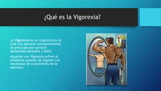 ¿Qué es la Vigorexia?
La Vigorexia es un trastorno en el
cual una persona constantemente
se preocupa por parecer
demasiado pequeña y débil.
Aquellos con Vigorexia sufren el
problema opuesto de alguien con
necesidad de tratamiento de la
anorexia.
 