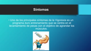 Síntomas
• Uno de los principales síntomas de la Vigorexia es un
programa duro entrenamiento que se centra en el
levantamiento de pesas con el objetivo de agrandar los
músculos.
 