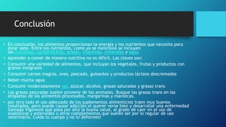 Conclusión
• En conclusión, los alimentos proporcionan la energía y los nutrientes que necesita para
estar sano. Entre los nutrientes, como ya se menciono se incluyen
las proteínas, carbohidratos, grasas, vitaminas, minerales y agua.
• Aprender a comer de manera nutritiva no es difícil. Las claves son:
• Consumir una variedad de alimentos, que incluyan los vegetales, frutas y productos con
granos integrales
• Consumir carnes magras, aves, pescado, guisantes y productos lácteos descremados
• Beber mucha agua
• Consumir moderadamente sal, azúcar, alcohol, grasas saturadas y grasas trans
• Las grasas saturadas suelen provenir de los animales. Busque las grasas trans en las
etiquetas de los alimentos procesados, margarinas y mantecas.
• por otro lado el uso adecuado de los suplementos alimenticios traen muy buenos
resultados, pero puede causar adicción el querer verse bien y desarrollar una enfermedad
llamada Vigorexia que pasa por alto la buena salud, al grado de caer en el uso de
anabólicos y esteroides u otros complementos que suelen ser por lo regular de uso
veterinario. Cuida tu cuerpo y no lo deformes!
 