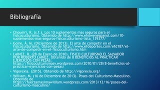 Bibliografía
• Choueiri, R. (s.f.). Los 10 suplementos mas seguros para el
fisicoculturismo. Obtenido de http://www.ehowenespanol.com/10-
suplementos-mas-seguros-fisicoculturismo-lista_139377/
• Goire, Á. M. (Diciembre de 2013). El arte de competir en el
fisicoculturismo. Obtenido de http://www.efdeportes.com/efd187/el-
arte-de-competir-en-el-fisicoculturismo.htm
• LAINEZ, R. (28 de Enero de 2010). FISICO CULTURISMO EL SALVADOR
POR ROBERTO LAINEZ. Obtenido de 8 BENEFICIOS AL PRACTICAR
EJERCICIOS CON PESAS:
https://fisicoculturismosv.wordpress.com/2010/01/28/8-beneficios-al-
practicar-ejercicios-con-pesas/
• Vigorexia. (2015). Obtenido de http://vigorexia.org/
• William, M. (16 de Diciembre de 2013). Poses del Culturismo Masculino.
Obtenido de
https://fuerzamaximawilliam.wordpress.com/2013/12/16/poses-del-
culturismo-masculino/
 