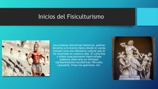 Sus primeras referencias históricas, podrían
llevarnos a la Grecia clásica donde el cuerpo
humano tuvo una relevancia cultural que se
ha resucitado en nuestros días. El culturista
o atleta muscularmente hipertrofiado
podemos observarlo en múltiples
representaciones escultóricas: Hércules,
Laocoonte, frisos con guerreros, etc.
Inicios del Fisiculturismo
 