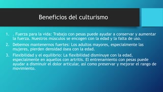 Beneficios del culturismo
1. . Fuerza para la vida: Trabajo con pesas puede ayudar a conservar y aumentar
la fuerza. Nuestros músculos se encogen con la edad y la falta de uso.
2. Debemos mantenernos fuertes: Los adultos mayores, especialmente las
mujeres, pierden densidad ósea con la edad.
3. Flexibilidad y el equilibrio: La flexibilidad disminuye con la edad,
especialmente en aquellos con artritis. El entrenamiento con pesas puede
ayudar a disminuir el dolor articular, así como preservar y mejorar el rango de
movimiento.
 