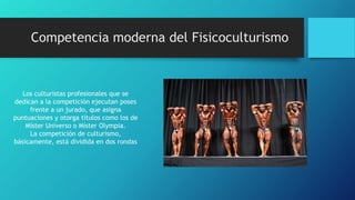 Competencia moderna del Fisicoculturismo
Los culturistas profesionales que se
dedican a la competición ejecutan poses
frente a un jurado, que asigna
puntuaciones y otorga títulos como los de
Míster Universo o Míster Olympia.
La competición de culturismo,
básicamente, está dividida en dos rondas
 