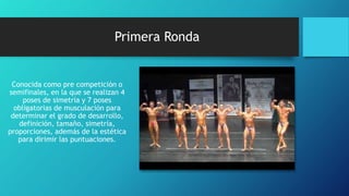 Primera Ronda
Conocida como pre competición o
semifinales, en la que se realizan 4
poses de simetría y 7 poses
obligatorias de musculación para
determinar el grado de desarrollo,
definición, tamaño, simetría,
proporciones, además de la estética
para dirimir las puntuaciones.
 