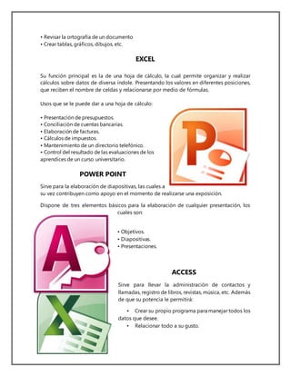 • Revisar la ortografía de un documento
• Crear tablas, gráficos, dibujos, etc.
EXCEL
Su función principal es la de una hoja de cálculo, la cual permite organizar y realizar
cálculos sobre datos de diversa índole. Presentando los valores en diferentes posiciones,
que reciben el nombre de celdas y relacionarse por medio de fórmulas.
Usos que se le puede dar a una hoja de cálculo:
• Presentación de presupuestos.
• Conciliación de cuentas bancarias.
• Elaboración de facturas.
• Cálculos de impuestos.
• Mantenimiento de un directorio telefónico.
• Control del resultado de las evaluaciones de los
aprendices de un curso universitario.
POWER POINT
Sirve para la elaboración de diapositivas, las cuales a
su vez contribuyen como apoyo en el momento de realizarse una exposición.
Dispone de tres elementos básicos para la elaboración de cualquier presentación, los
cuales son:
• Objetivos.
• Diapositivas.
• Presentaciones.
ACCESS
Sirve para llevar la administración de contactos y
llamadas, registro de libros, revistas, música, etc. Además
de que su potencia le permitirá:
• Crear su propio programa para manejar todos los
datos que desee.
• Relacionar todo a su gusto.
 