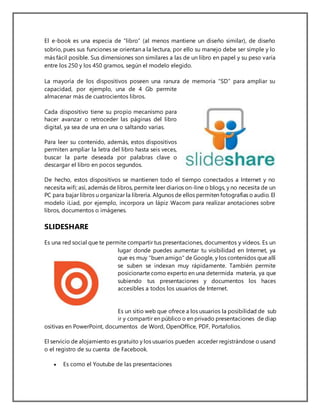 El e-book es una especia de “libro” (al menos mantiene un diseño similar), de diseño
sobrio, pues sus funciones se orientan a la lectura, por ello su manejo debe ser simple y lo
más fácil posible. Sus dimensiones son similares a las de un libro en papel y su peso varía
entre los 250 y los 450 gramos, según el modelo elegido.
La mayoría de los dispositivos poseen una ranura de memoria “SD” para ampliar su
capacidad, por ejemplo, una de 4 Gb permite
almacenar más de cuatrocientos libros.
Cada dispositivo tiene su propio mecanismo para
hacer avanzar o retroceder las páginas del libro
digital, ya sea de una en una o saltando varias.
Para leer su contenido, además, estos dispositivos
permiten ampliar la letra del libro hasta seis veces,
buscar la parte deseada por palabras clave o
descargar el libro en pocos segundos.
De hecho, estos dispositivos se mantienen todo el tiempo conectados a Internet y no
necesita wifi; así, además de libros, permite leer diarios on-line o blogs, y no necesita de un
PC para bajar libros u organizar la librería. Algunos de ellos permiten fotografías o audio. El
modelo iLiad, por ejemplo, incorpora un lápiz Wacom para realizar anotaciones sobre
libros, documentos o imágenes.
SLIDESHARE
Es una red social que te permite compartir tus presentaciones, documentos y vídeos. Es un
lugar donde puedes aumentar tu visibilidad en Internet, ya
que es muy "buen amigo" de Google, y los contenidos que allí
se suben se indexan muy rápidamente. También permite
posicionarte como experto en una determida materia, ya que
subiendo tus presentaciones y documentos los haces
accesibles a todos los usuarios de Internet.
Es un sitio web que ofrece a los usuarios la posibilidad de sub
ir y compartir en público o en privado presentaciones de diap
ositivas en PowerPoint, documentos de Word, OpenOffice, PDF, Portafolios.
El servicio de alojamiento es gratuito y los usuarios pueden acceder registrándose o usand
o el registro de su cuenta de Facebook.
 Es como el Youtube de las presentaciones
 