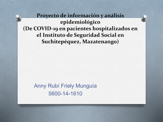 Proyecto de información y análisis
epidemiológico
(De COVID-19 en pacientes hospitalizados en
el Instituto de Seguridad Social en
Suchitepéquez, Mazatenango)
Anny Rubí Friely Munguía
5600-14-1610
 