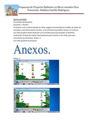 Propuesta de Proyecto Didáctico en Micro mundos Para
             Preescolar. Aidalina Castillo Rodríguez.


Quinta actividad:
Conclusión del proyecto.
Duración: 1 lección.
El docente crea un demo donde los niños, jueguen escuchando los sonidos de todos los
animales, movimiento de los mismos, y los alimentos que deben buscar, en la tierra.
Los niños pueden darles dirección a los animales para que busquen el alimento.
Evaluación: El docente realiza intervenciones para orientar a los niños, para que
encuentres los alimentos. Anexo 3.
Los niños guardan el proyecto.




Anexo. 1
 