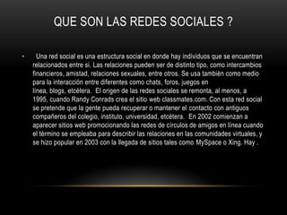 QUE SON LAS REDES SOCIALES ?

•     Una red social es una estructura social en donde hay individuos que se encuentran
    relacionados entre si. Las relaciones pueden ser de distinto tipo, como intercambios
    financieros, amistad, relaciones sexuales, entre otros. Se usa también como medio
    para la interacción entre diferentes como chats, foros, juegos en
    línea, blogs, etcétera. El origen de las redes sociales se remonta, al menos, a
    1995, cuando Randy Conrads crea el sitio web classmates.com. Con esta red social
    se pretende que la gente pueda recuperar o mantener el contacto con antiguos
    compañeros del colegio, instituto, universidad, etcétera. En 2002 comienzan a
    aparecer sitios web promocionando las redes de círculos de amigos en línea cuando
    el término se empleaba para describir las relaciones en las comunidades virtuales, y
    se hizo popular en 2003 con la llegada de sitios tales como MySpace o Xing. Hay .
 