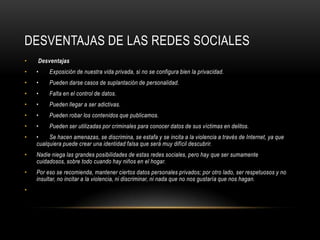 DESVENTAJAS DE LAS REDES SOCIALES
•   Desventajas
•   •    Exposición de nuestra vida privada, si no se configura bien la privacidad.
•   •    Pueden darse casos de suplantación de personalidad.
•   •    Falta en el control de datos.
•   •    Pueden llegar a ser adictivas.
•   •    Pueden robar los contenidos que publicamos.
•   •    Pueden ser utilizadas por criminales para conocer datos de sus víctimas en delitos.
•   •    Se hacen amenazas, se discrimina, se estafa y se incita a la violencia a través de Internet, ya que
    cualquiera puede crear una identidad falsa que será muy difícil descubrir.
•   Nadie niega las grandes posibilidades de estas redes sociales, pero hay que ser sumamente
    cuidadosos, sobre todo cuando hay niños en el hogar.
•   Por eso se recomienda, mantener ciertos datos personales privados; por otro lado, ser respetuosos y no
    insultar, no incitar a la violencia, ni discriminar, ni nada que no nos gustaría que nos hagan.
•
 