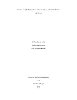 Creación de un Centro de estudio en la institución educativa Divina Pastora

                              Sede Central.




                          Michelle Barrios Anillo

                          Saskhia Segovia Mena

                         Francisco Freyle Narváez




                   Institución Educativa Divina Pastora

                                  11°03

                           Riohacha- La Guajira

                                   2012
 