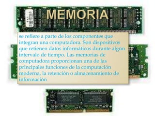 se refiere a parte de los componentes que
integran una computadora. Son dispositivos
que retienen datos informáticos durante algún
intervalo de tiempo. Las memorias de
computadora proporcionan una de las
principales funciones de la computación
moderna, la retención o almacenamiento de
información
 