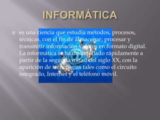  es una ciencia que estudia métodos, procesos,
técnicas, con el fin de almacenar, procesar y
transmitir información y datos en formato digital.
La informática se ha desarrollado rápidamente a
partir de la segunda mitad del siglo XX, con la
aparición de tecnologías tales como el circuito
integrado, Internet y el teléfono móvil.
 