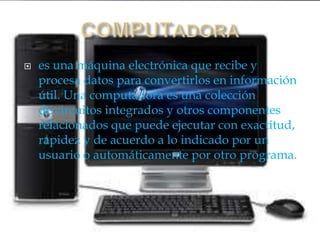  es una máquina electrónica que recibe y
procesa datos para convertirlos en información
útil. Una computadora es una colección
de circuitos integrados y otros componentes
relacionados que puede ejecutar con exactitud,
rapidez y de acuerdo a lo indicado por un
usuario o automáticamente por otro programa.
 