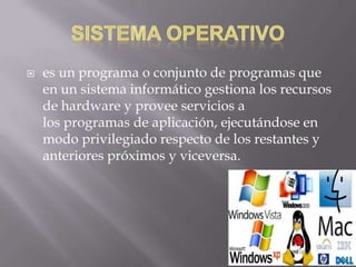  es un programa o conjunto de programas que
en un sistema informático gestiona los recursos
de hardware y provee servicios a
los programas de aplicación, ejecutándose en
modo privilegiado respecto de los restantes y
anteriores próximos y viceversa.
 