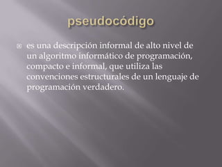  es una descripción informal de alto nivel de
un algoritmo informático de programación,
compacto e informal, que utiliza las
convenciones estructurales de un lenguaje de
programación verdadero.
 
