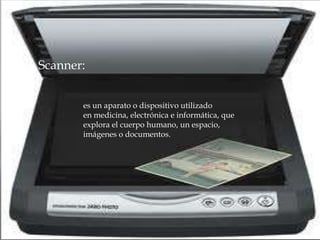  Scanner:
es un aparato o dispositivo utilizado
en medicina, electrónica e informática, que
explora el cuerpo humano, un espacio,
imágenes o documentos.
 