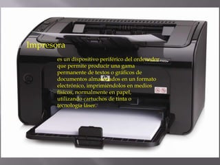  Impresora
es un dispositivo periférico del ordenador
que permite producir una gama
permanente de textos o gráficos de
documentos almacenados en un formato
electrónico, imprimiéndolos en medios
físicos, normalmente en papel,
utilizando cartuchos de tinta o
tecnología láser.
 
