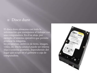  Disco duro
El disco duro almacena casi toda la
información que manejamos al trabajar con
una computadora. En él se aloja, por
ejemplo, el sistema operativo que permite
arrancar la máquina,
los programas, archivos de texto, imagen,
vídeo, etc. Dicha unidad puede ser interna
(fija) o externa (portátil), dependiendo del
lugar que ocupe en el gabinete o caja de
computadora.
 