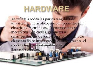 se refiere a todas las partes tangibles de
un sistema informático; sus componentes son:
eléctricos, electrónicos, electromecánicos y
mecánicos. Son cables, gabinetes o
cajas, periféricos de todo tipo y cualquier otro
elemento físico involucrado; contrariamente, el
soporte lógico es intangible y es
llamado software.
 