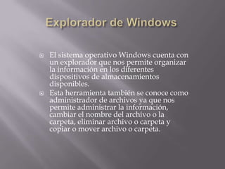 El sistema operativo Windows cuenta con
un explorador que nos permite organizar
la información en los diferentes
dispositivos de almacenamientos
disponibles.
 Esta herramienta también se conoce como
administrador de archivos ya que nos
permite administrar la información,
cambiar el nombre del archivo o la
carpeta, eliminar archivo o carpeta y
copiar o mover archivo o carpeta.
 