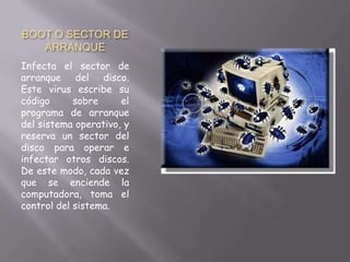 BOOT O SECTOR DE
ARRANQUE
Infecta el sector de
arranque del disco.
Este virus escribe su
código sobre el
programa de arranque
del sistema operativo, y
reserva un sector del
disco para operar e
infectar otros discos.
De este modo, cada vez
que se enciende la
computadora, toma el
control del sistema.
 