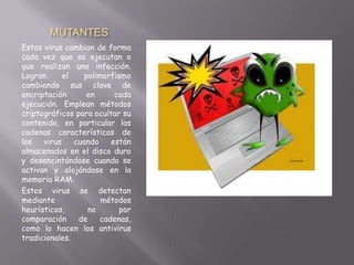 MUTANTES
Estos virus cambian de forma
cada vez que se ejecutan o
que realizan una infección.
Logran el polimorfismo
cambiando sus clave de
encriptación en cada
ejecución. Emplean métodos
criptográficos para ocultar su
contenido, en particular las
cadenas características de
los virus cuando están
almacenados en el disco duro
y desencintándose cuando se
activan y alojándose en la
memoria RAM.
Estos virus se detectan
mediante métodos
heurísticos, no por
comparación de cadenas,
como lo hacen los antivirus
tradicionales.
 