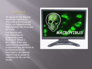 MACROS
Se alojan en los macros
desde allí realizan la
infección y provocan los
fallos correspondientes,
dependiendo del virus que
se trate.
Los macros son
herramientas de
programas como
Microsoft Word o
Microsoft Exel, que
consisten en pequeños
programas que permiten la
automatización de
funciones o secuencias
repetitivas al pulsar la
combinación de ciertas
teclas.
 