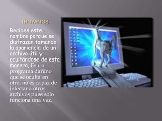 TROYANOS
Reciben este
nombre porque se
disfrazan tomando
la apariencia de un
archivo útil y
ocultándose de esta
manera, Es un
programa dañino
que se oculta en
otro, no es capaz de
infectar a otros
archivos pues solo
funciona una vez.
 