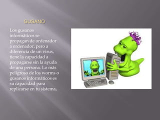 GUSANO
Los gusanos
informáticos se
propagan de ordenador
a ordenador, pero a
diferencia de un virus,
tiene la capacidad a
propagarse sin la ayuda
de una persona. Lo más
peligroso de los worms o
gusanos informáticos es
su capacidad para
replicarse en tu sistema,
 