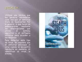 STEALTH
Utilizan una técnica que
les permite esconderse
cada vez que un antivirus
trata de localizarlos. Por
lo general, lo que hacen es
enmascararse mediante
las interrupciones que
utiliza el sistema
operativo o el software
antivirus para acceder a
los recursos.
Para detectar este tipo
de virus, se requiere que
el antivirus provoque al
virus cuando se encuentra
residente en memoria. Al
identificar el virus, lo
elimina.
 
