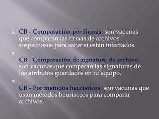  CB - Comparación por firmas: son vacunas
que comparan las firmas de archivos
sospechosos para saber si están infectados.

CB - Comparación de signature de archivo:
son vacunas que comparan las signaturas de
los atributos guardados en tu equipo.

CB - Por métodos heurísticos: son vacunas que
usan métodos heurísticos para comparar
archivos.
 