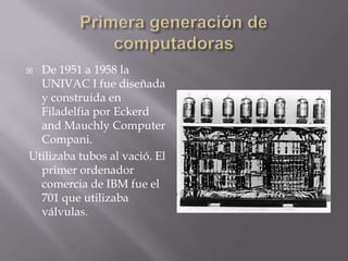  De 1951 a 1958 la
UNIVAC I fue diseñada
y construida en
Filadelfia por Eckerd
and Mauchly Computer
Compani.
Utilizaba tubos al vació. El
primer ordenador
comercia de IBM fue el
701 que utilizaba
válvulas.
 