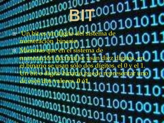  Un bit es un dígito del sistema de
numeración binario.
 Mientras que en el sistema de
numeración decimal se usan diez dígitos, en
el binario se usan sólo dos dígitos, el 0 y el 1.
Un bit o dígito binario puede representar uno
de esos dos valores, 0 ó1.
 