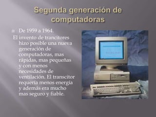  De 1959 a 1964.
El invento de trancitores
hizo posible una nueva
generación de
computadoras, mas
rápidas, mas pequeñas
y con menos
necesidades de
ventilación. El transcitor
requería menos energía
y además era mucho
mas seguro y fiable.
 
