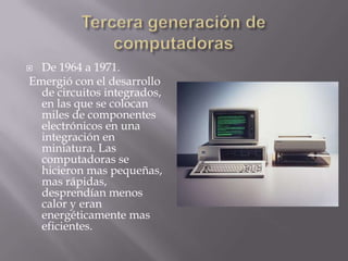  De 1964 a 1971.
Emergió con el desarrollo
de circuitos integrados,
en las que se colocan
miles de componentes
electrónicos en una
integración en
miniatura. Las
computadoras se
hicieron mas pequeñas,
mas rápidas,
desprendían menos
calor y eran
energéticamente mas
eficientes.
 
