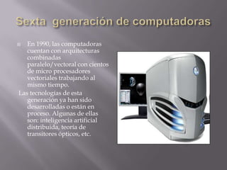  En 1990, las computadoras
cuentan con arquitecturas
combinadas
paralelo/vectoral con cientos
de micro procesadores
vectoriales trabajando al
mismo tiempo.
Las tecnologías de esta
generación ya han sido
desarrolladas o están en
proceso. Algunas de ellas
son: inteligencia artificial
distribuida, teoría de
transitores ópticos, etc.
 